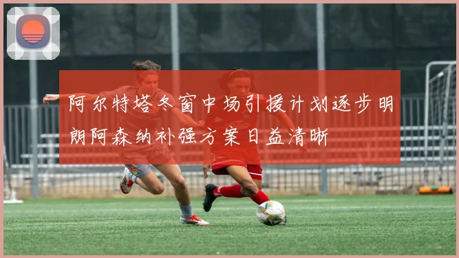 阿尔特塔冬窗中场引援计划逐步明朗阿森纳补强方案日益清晰