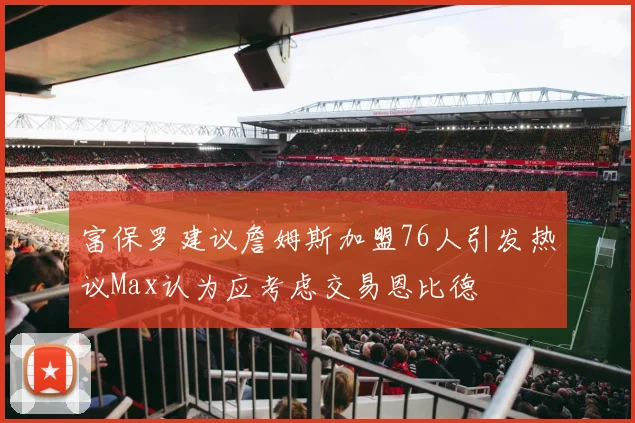 富保罗建议詹姆斯加盟76人引发热议Max认为应考虑交易恩比德