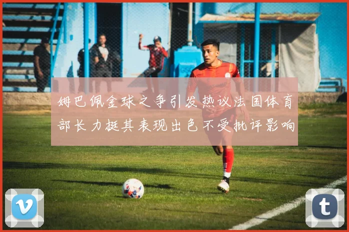 姆巴佩金球之争引发热议法国体育部长力挺其表现出色不受批评影响
