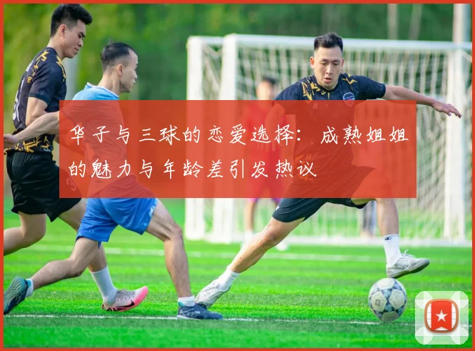 华子与三球的恋爱选择：成熟姐姐的魅力与年龄差引发热议
