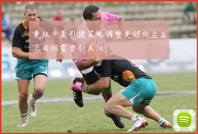 曼联今夏引援策略调整更倾向左后卫目标霍尔引关注