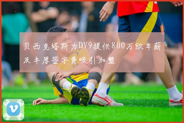 贝西克塔斯为DV9提供800万欧年薪及丰厚签字费吸引加盟