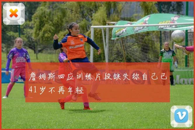 詹姆斯回应训练片段缺失称自己已41岁不再年轻