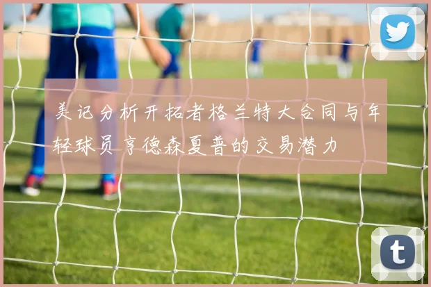 美记分析开拓者格兰特大合同与年轻球员亨德森夏普的交易潜力