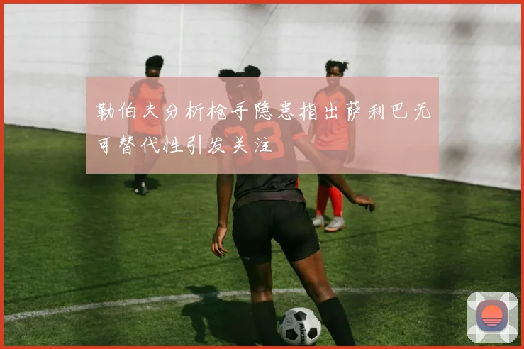 勒伯夫分析枪手隐患指出萨利巴无可替代性引发关注