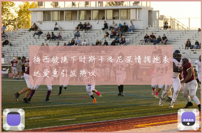 梅西被换下时斯卡洛尼深情拥抱表达爱意引发热议