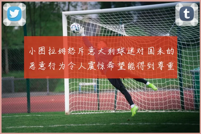 小图拉姆怒斥意大利球迷对国米的恶意行为令人震惊希望能得到尊重与支持