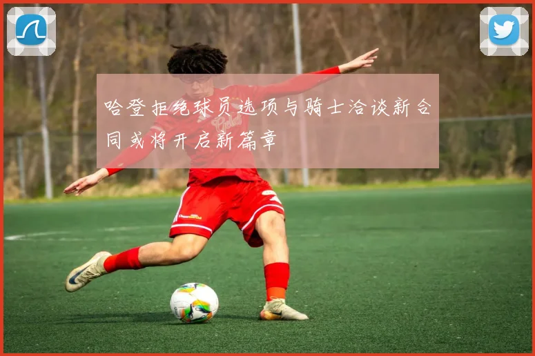 哈登拒绝球员选项与骑士洽谈新合同或将开启新篇章