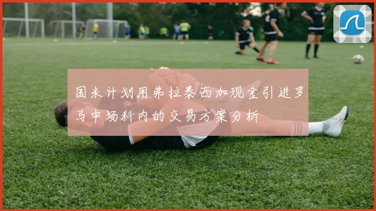 国米计划用弗拉泰西加现金引进罗马中场科内的交易方案分析