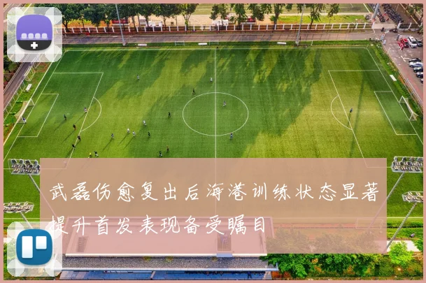 武磊伤愈复出后海港训练状态显著提升首发表现备受瞩目