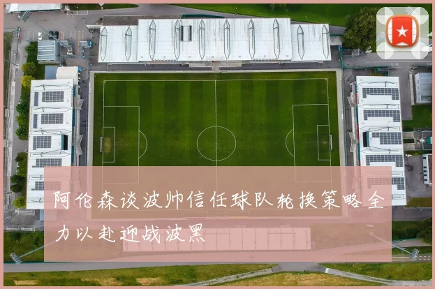 阿伦森谈波帅信任球队轮换策略全力以赴迎战波黑