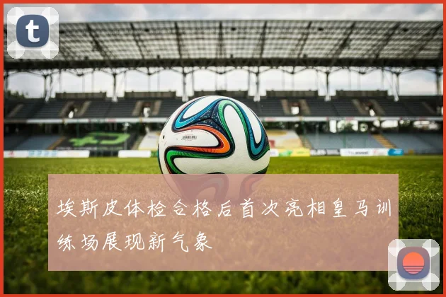 埃斯皮体检合格后首次亮相皇马训练场展现新气象
