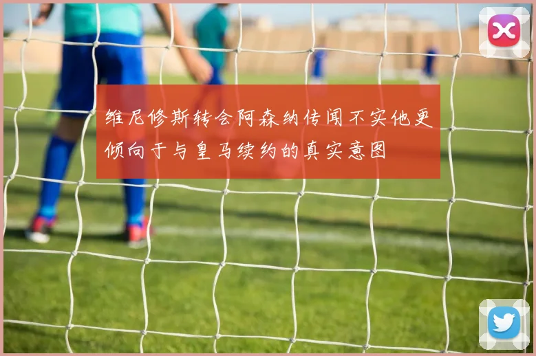 维尼修斯转会阿森纳传闻不实他更倾向于与皇马续约的真实意图