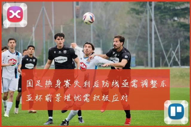 国足热身赛失利后防线亟需调整东亚杯前景堪忧需积极应对