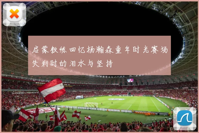 启蒙教练回忆杨瀚森童年时光赛场失利时的泪水与坚持