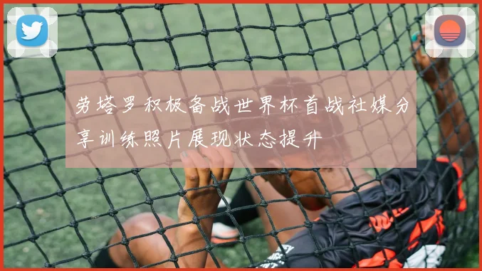 劳塔罗积极备战世界杯首战社媒分享训练照片展现状态提升