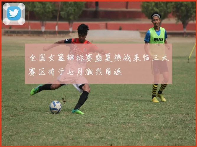 全国女篮锦标赛盛夏热战来临三大赛区将于七月激烈角逐