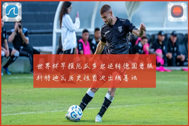 世界杯早报厄瓜多尔逆转德国晋级科特迪瓦历史性首次出线喜讯