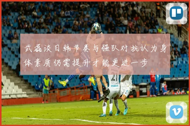 武磊谈日韩节奏与强队对抗认为身体素质仍需提升才能更进一步