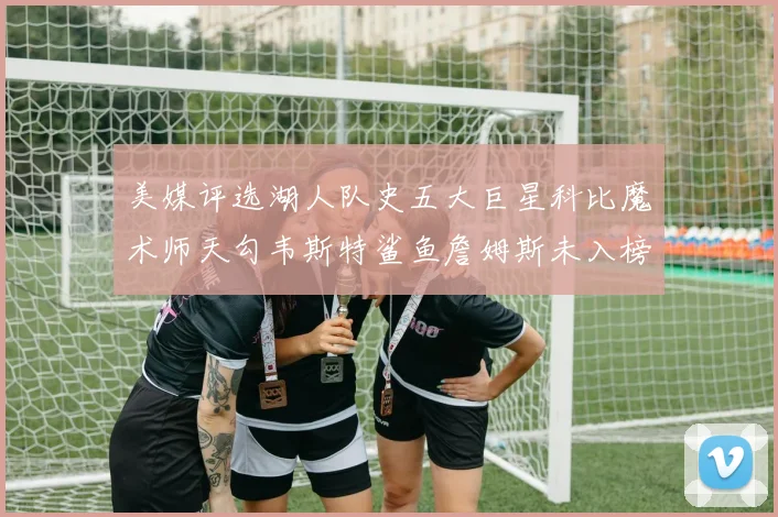 美媒评选湖人队史五大巨星科比魔术师天勾韦斯特鲨鱼詹姆斯未入榜引争议