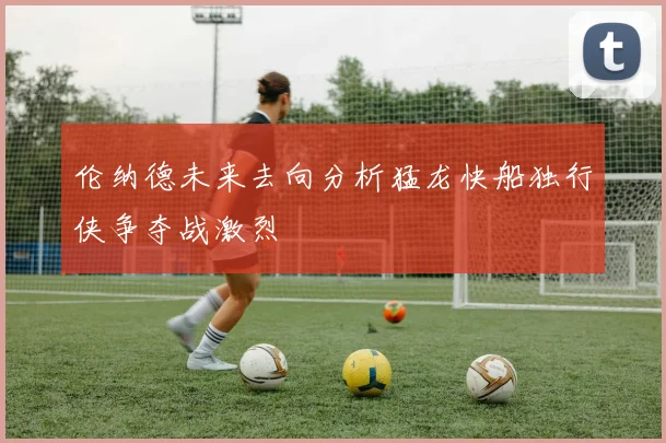 伦纳德未来去向分析猛龙快船独行侠争夺战激烈