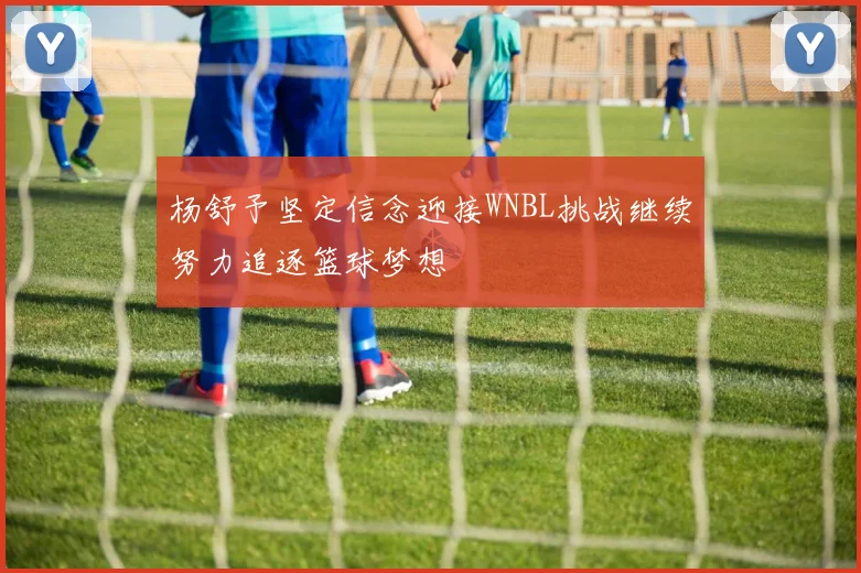 杨舒予坚定信念迎接WNBL挑战继续努力追逐篮球梦想