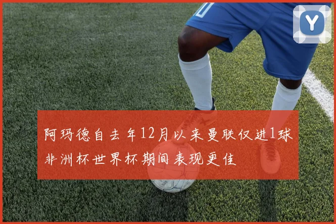 阿玛德自去年12月以来曼联仅进1球非洲杯世界杯期间表现更佳
