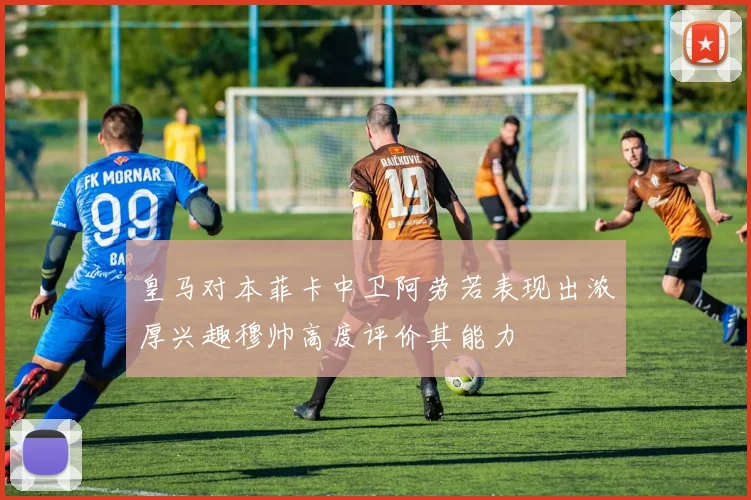 皇马对本菲卡中卫阿劳若表现出浓厚兴趣穆帅高度评价其能力