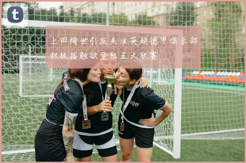 上田绮世引发关注英超德甲俱乐部积极接触欲登陆五大联赛