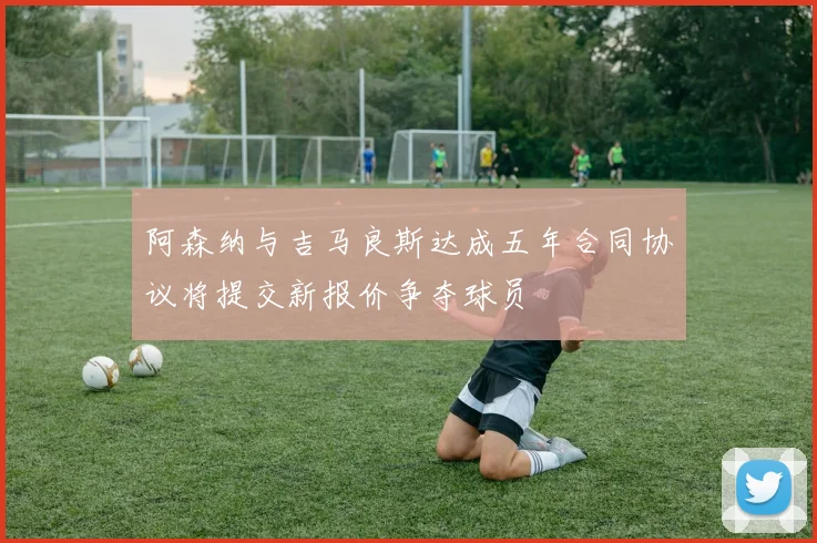 阿森纳与吉马良斯达成五年合同协议将提交新报价争夺球员