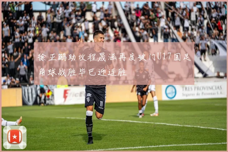 徐正鹏助攻程晟涵再度破门U17国足角球战胜毕巴迎连胜