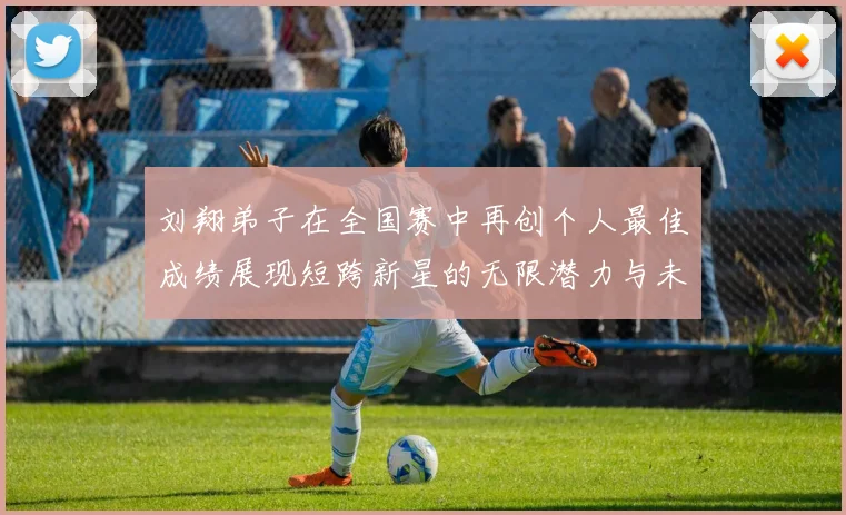 刘翔弟子在全国赛中再创个人最佳成绩展现短跨新星的无限潜力与未来希望