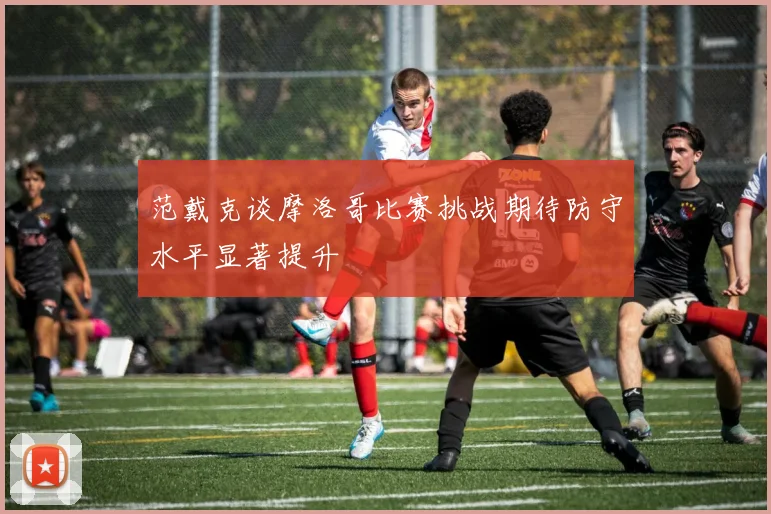 范戴克谈摩洛哥比赛挑战期待防守水平显著提升